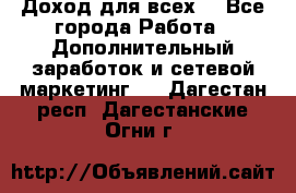 Доход для всех  - Все города Работа » Дополнительный заработок и сетевой маркетинг   . Дагестан респ.,Дагестанские Огни г.